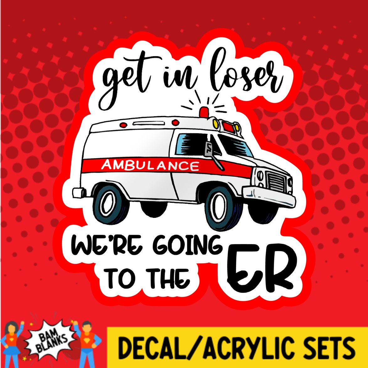 Get In Loser Were Going To The ER - DECAL AND ACRYLIC SHAPE #DA02515